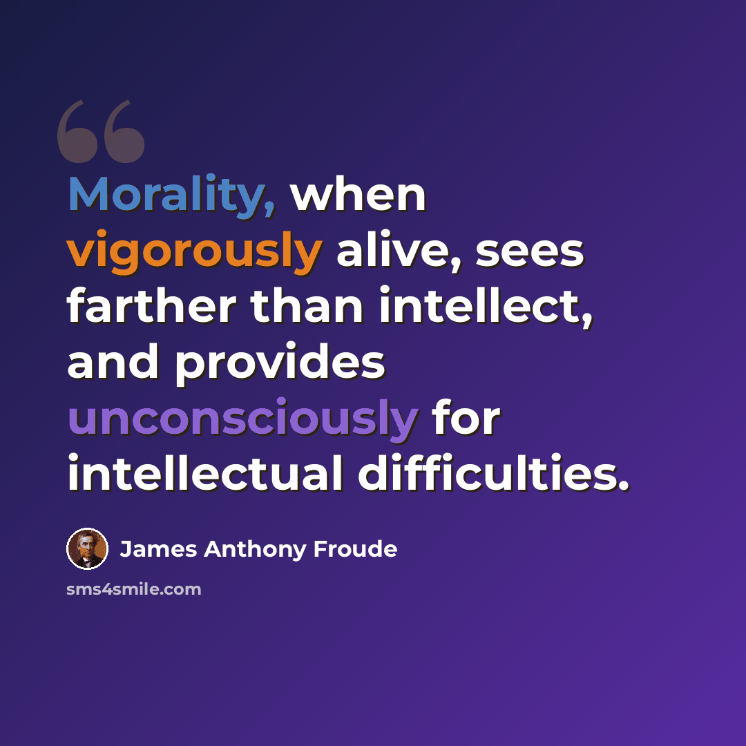 “Morality, when vigorously alive, sees farther than intellect, and provides unconsciously for intellectual difficulties.” quote by James Anthony Froude