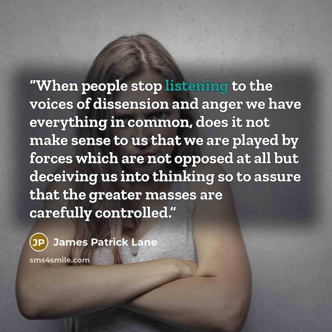 “When people stop listening to the voices of dissension and anger we have everything in common, does it not make sense to us that we are played by forces which are not opposed at all but deceiving us into thinking so to assure that the greater masses are carefully controlled.” quote by James Patrick Lane