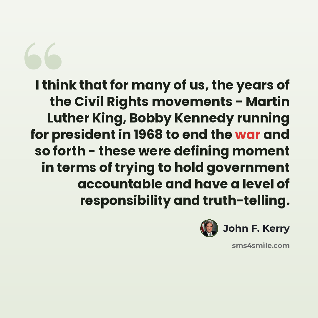“I think that for many of us, the years of the Civil Rights movements - Martin Luther King, Bobby Kennedy running for president in 1968 to end the war and so forth - these were defining moment in terms of trying to hold government accountable and have a level of responsibility and truth-telling.” quote by John F. Kerry