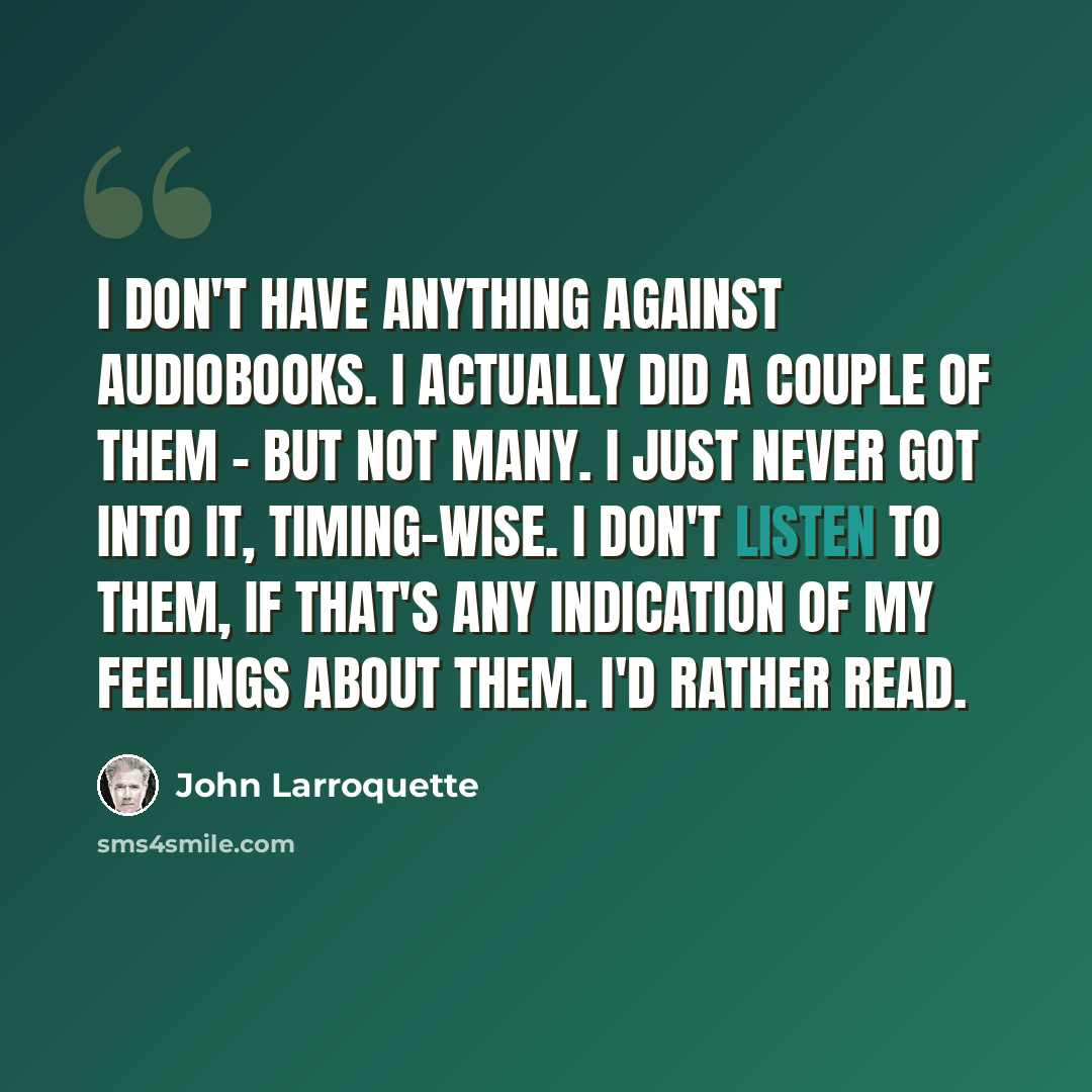 “I don't have anything against audiobooks. I actually did a couple of them - but not many. I just never got into it, timing-wise. I don't listen to them, if that's any indication of my feelings about them. I'd rather read.” quote by John Larroquette