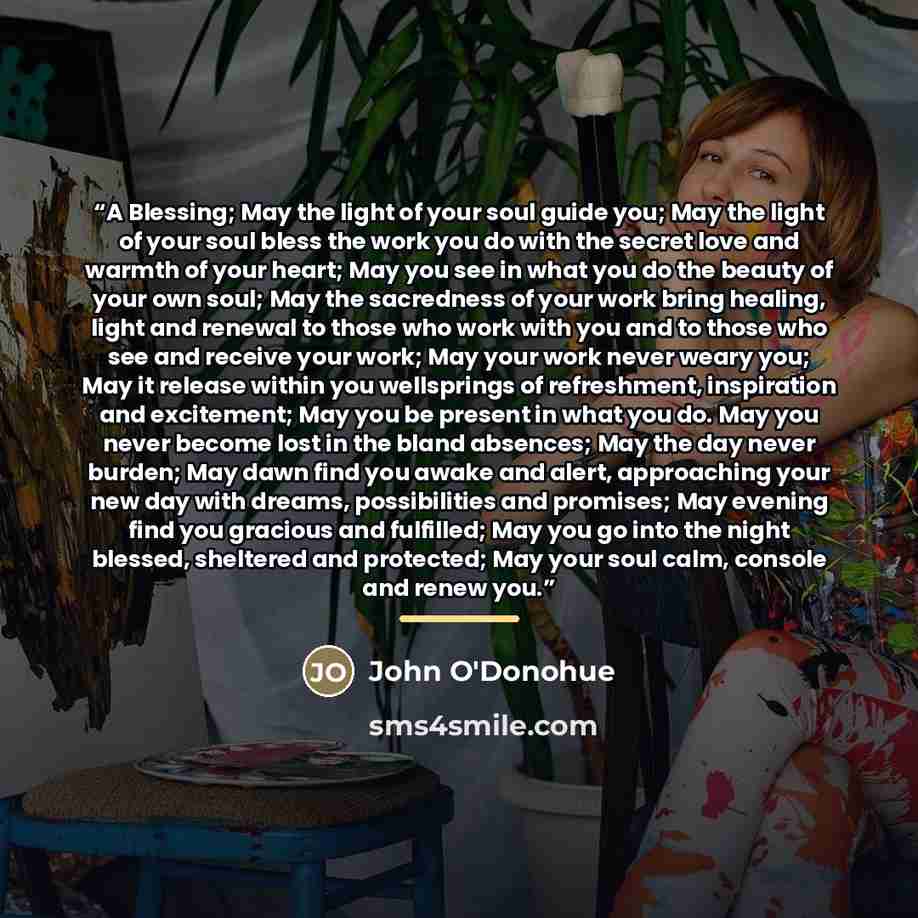 “A Blessing; May the light of your soul guide you; May the light of your soul bless the work you do with the secret love and warmth of your heart; May you see in what you do the beauty of your own soul; May the sacredness of your work bring healing, light and renewal to those who work with you and…” quote by John O'Donohue