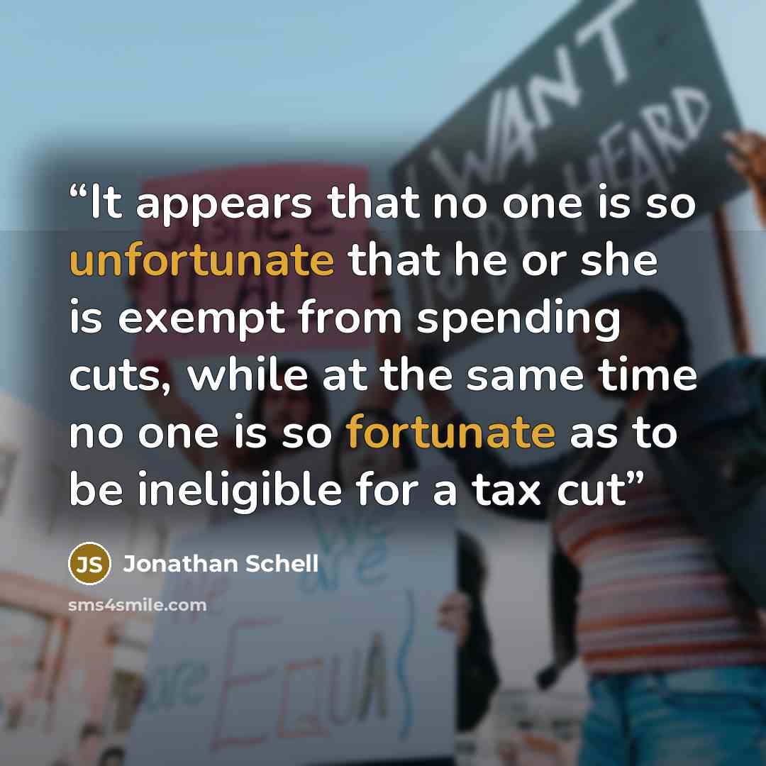 “It appears that no one is so unfortunate that he or she is exempt from spending cuts, while at the same time no one is so fortunate as to be ineligible for a tax cut” quote by Jonathan Schell