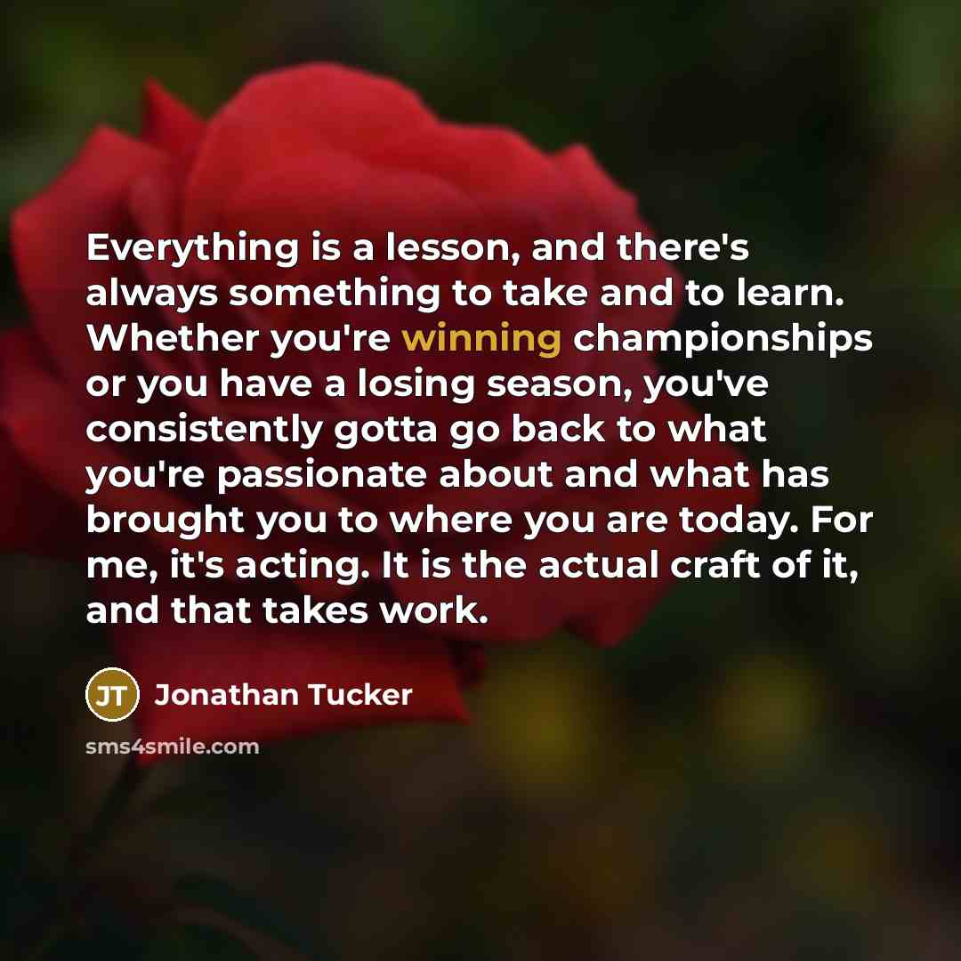 “Everything is a lesson, and there's always something to take and to learn. Whether you're winning championships or you have a losing season, you've consistently gotta go back to what you're passionate about and what has brought you to where you are today. For me, it's acting. It is the actual…” quote by Jonathan Tucker
