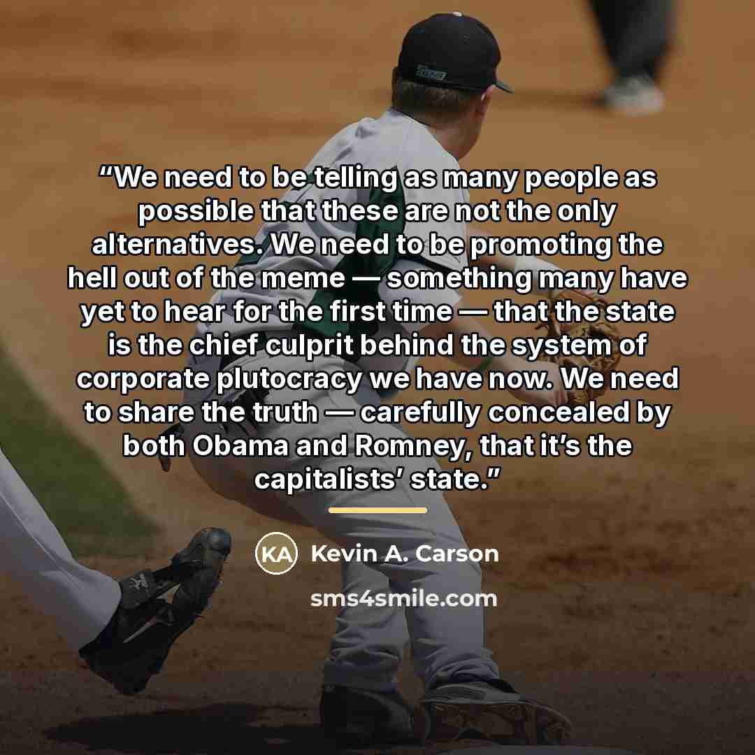 “We need to be telling as many people as possible that these are not the only alternatives. We need to be promoting the hell out of the meme — something many have yet to hear for the first time — that the state is the chief culprit behind the system of corporate plutocracy we have now. We need to…” quote by Kevin A. Carson