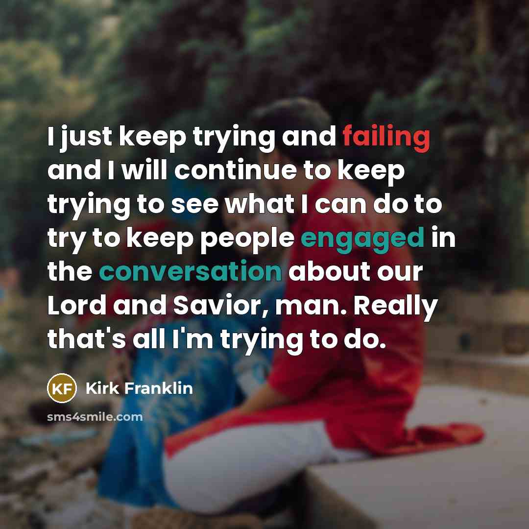 “I just keep trying and failing and I will continue to keep trying to see what I can do to try to keep people engaged in the conversation about our Lord and Savior, man. Really that's all I'm trying to do.” quote by Kirk Franklin