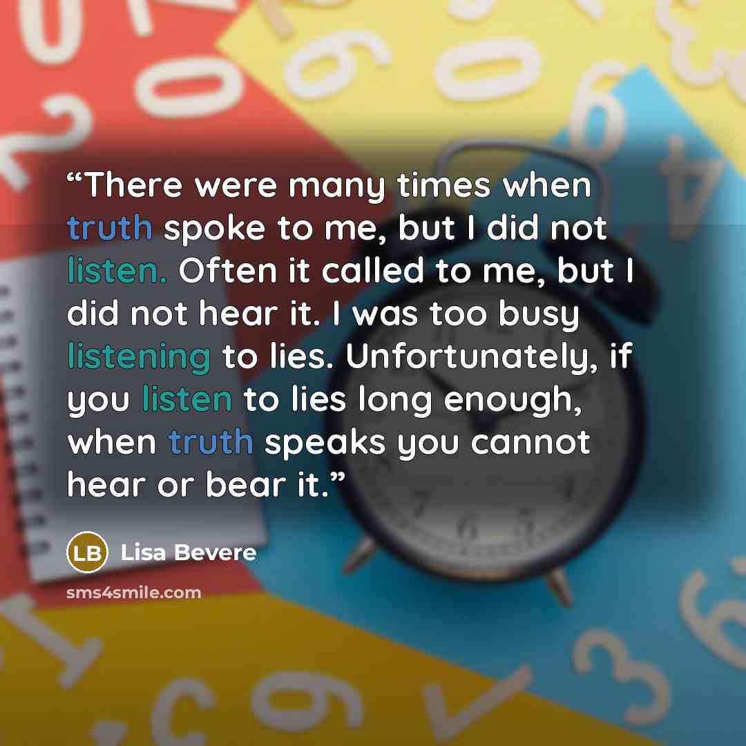 “There were many times when truth spoke to me, but I did not listen. Often it called to me, but I did not hear it. I was too busy listening to lies. Unfortunately, if you listen to lies long enough, when truth speaks you cannot hear or bear it.” quote by Lisa Bevere