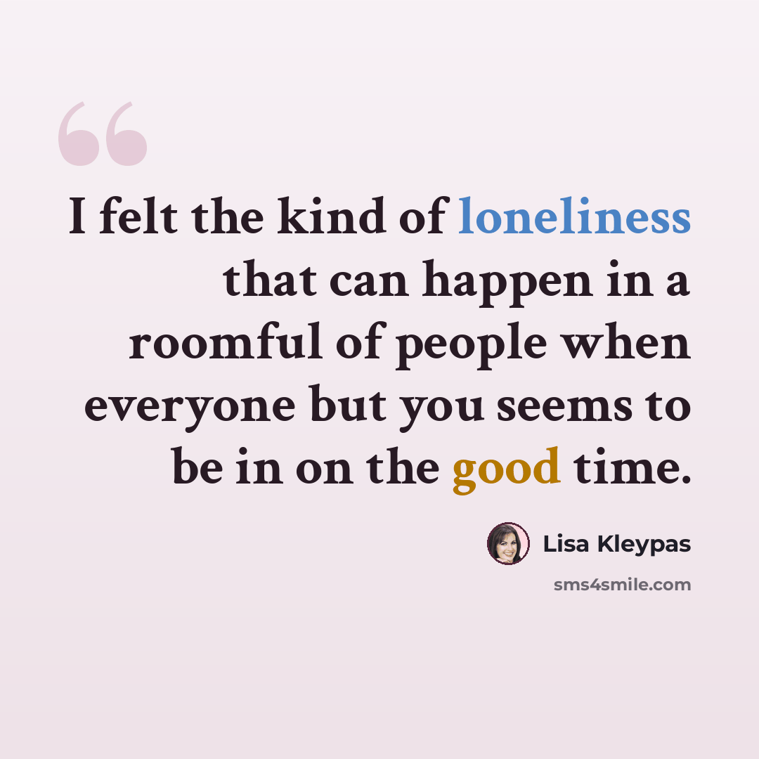 “I felt the kind of loneliness that can happen in a roomful of people when everyone but you seems to be in on the good time.” quote by Lisa Kleypas