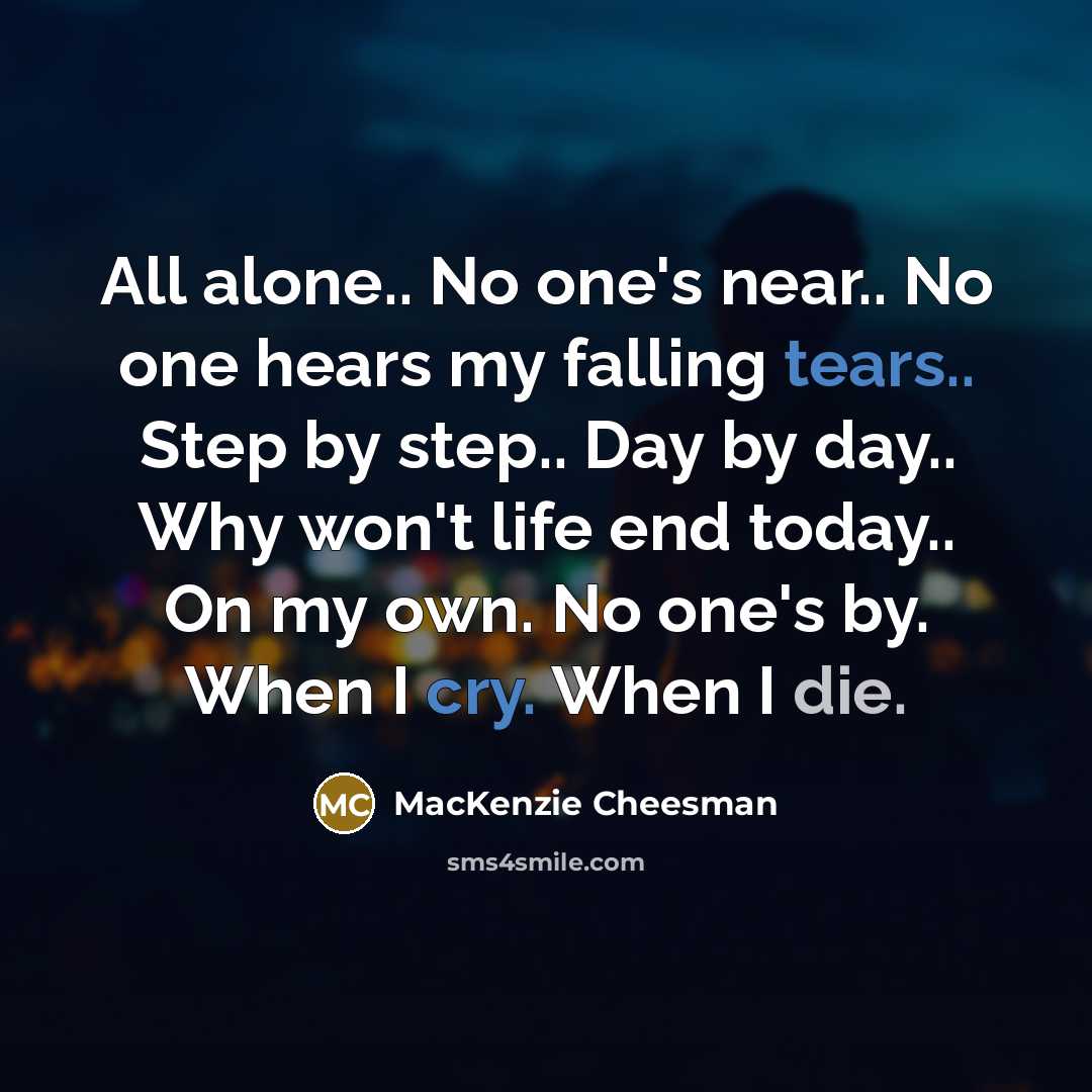 “All alone.. No one's near.. No one hears my falling tears.. Step by step.. Day by day.. Why won't life end today.. On my own. No one's by. When I cry. When I die.” quote by MacKenzie Cheesman