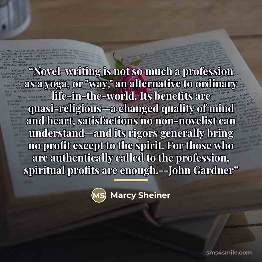 “Novel-writing is not so much a profession as a yoga, or "way," an alternative to ordinary life-in-the-world. Its benefits are quasi-religious—a changed quality of mind and heart, satisfactions no non-novelist can understand—and its rigors generally bring no profit except to the spirit. For those…” quote by Marcy Sheiner