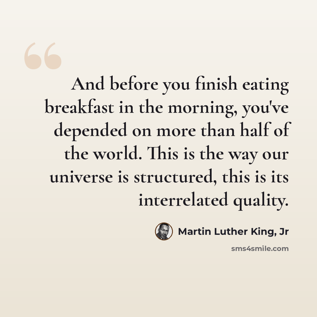 “And before you finish eating breakfast in the morning, you've depended on more than half of the world. This is the way our universe is structured, this is its interrelated quality.” quote by Martin Luther King, Jr