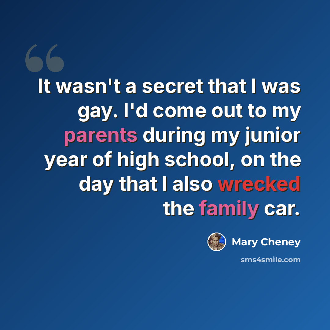 “It wasn't a secret that I was gay. I'd come out to my parents during my junior year of high school, on the day that I also wrecked the family car.” quote by Mary Cheney