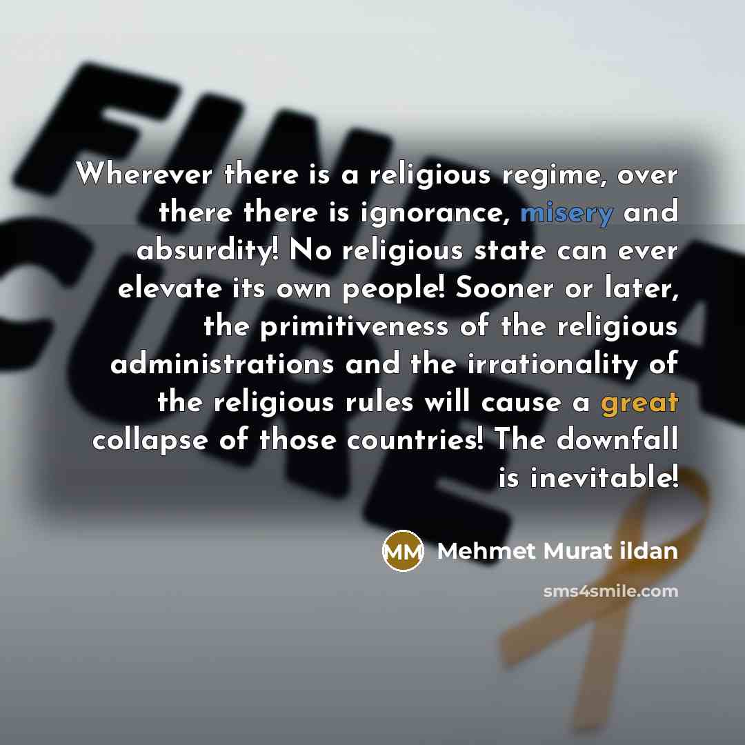 “Wherever there is a religious regime, over there there is ignorance, misery and absurdity! No religious state can ever elevate its own people! Sooner or later, the primitiveness of the religious administrations and the irrationality of the religious rules will cause a great collapse of those…” quote by Mehmet Murat Ildan