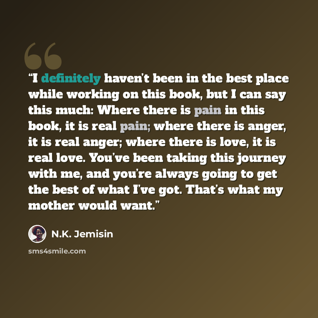 “I definitely haven’t been in the best place while working on this book, but I can say this much: Where there is pain in this book, it is real pain; where there is anger, it is real anger; where there is love, it is real love. You’ve been taking this journey with me, and you’re always going to get…” quote by N.K. Jemisin