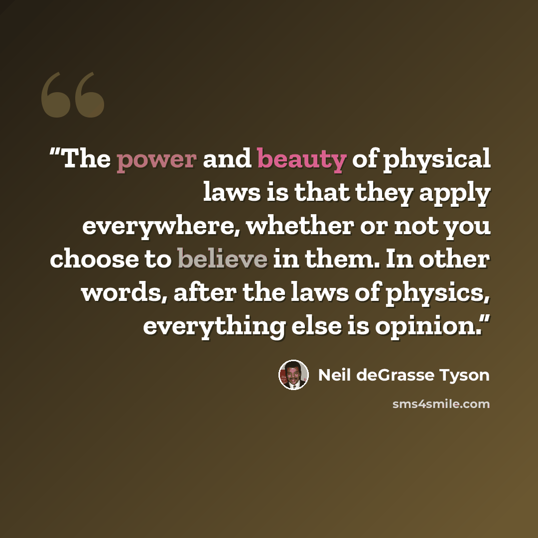 “The power and beauty of physical laws is that they apply everywhere, whether or not you choose to believe in them. In other words, after the laws of physics, everything else is opinion.” quote by Neil deGrasse Tyson