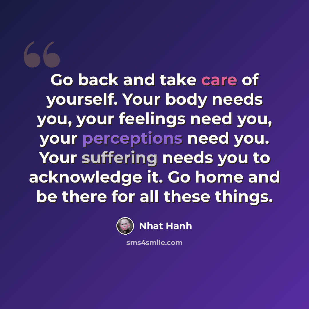 “Go back and take care of yourself. Your body needs you, your feelings need you, your perceptions need you. Your suffering needs you to acknowledge it. Go home and be there for all these things.” quote by Nhat Hanh