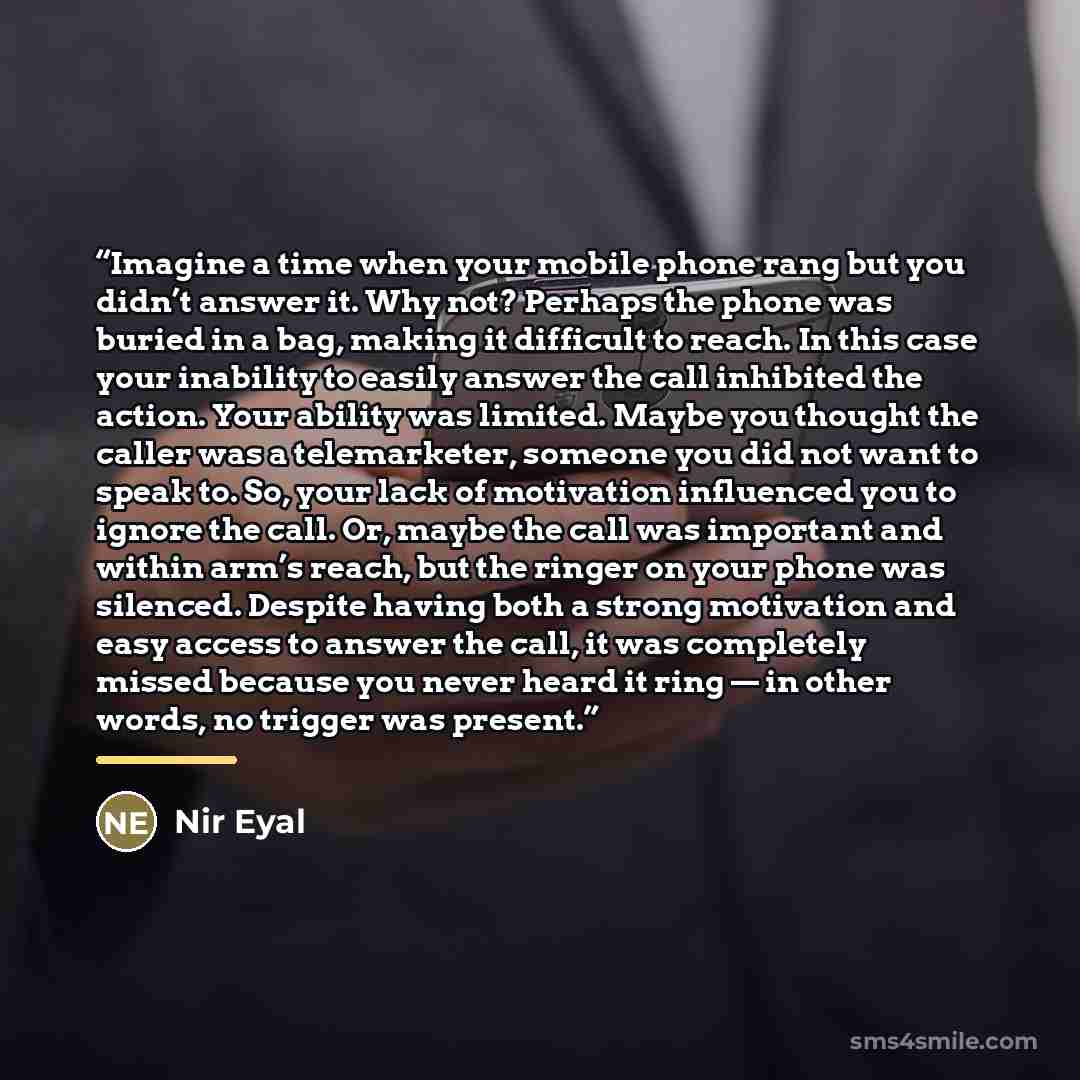 “Imagine a time when your mobile phone rang but you didn’t answer it. Why not? Perhaps the phone was buried in a bag, making it difficult to reach. In this case your inability to easily answer the call inhibited the action. Your ability was limited. Maybe you thought the caller was a telemarketer…” quote by Nir Eyal
