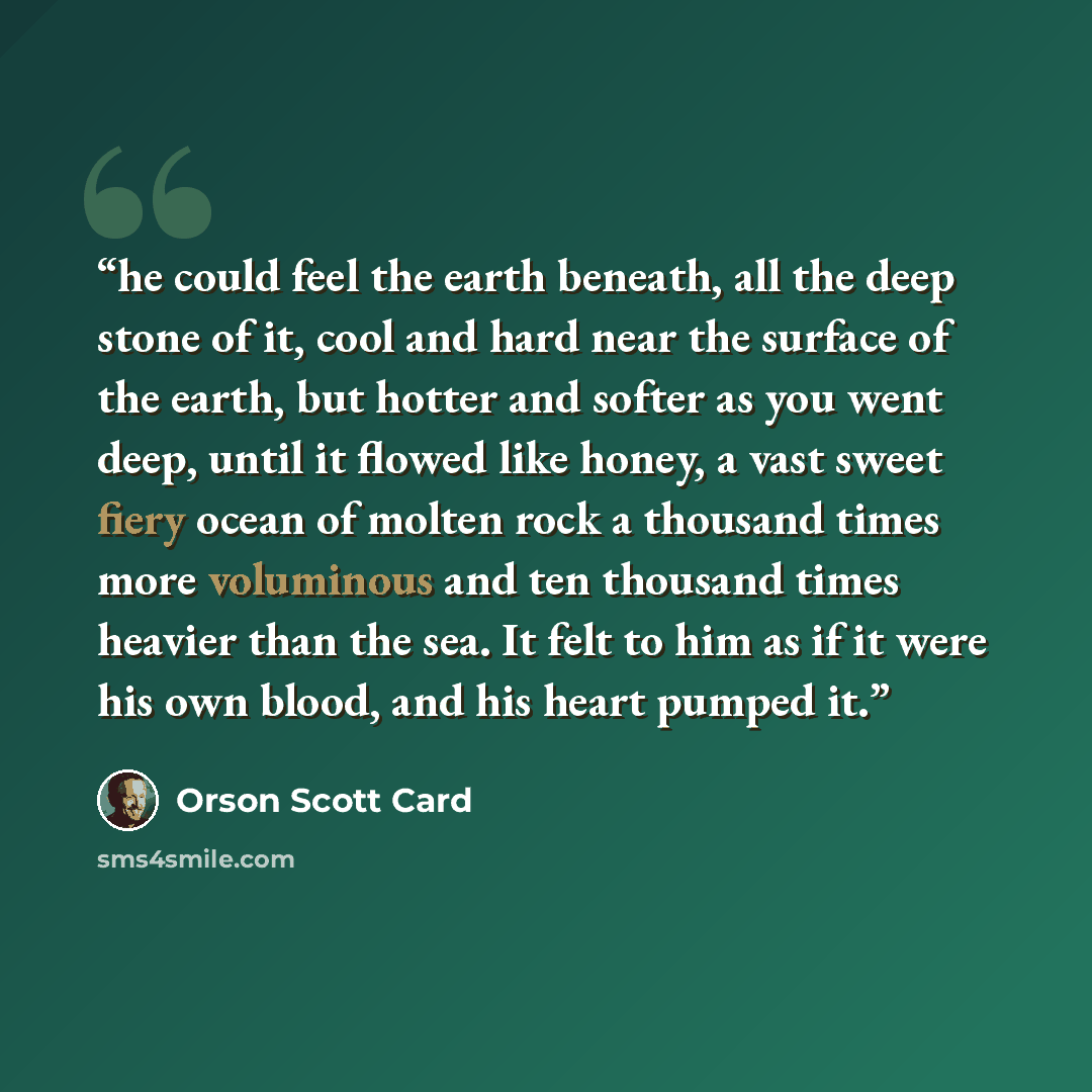 “he could feel the earth beneath, all the deep stone of it, cool and hard near the surface of the earth, but hotter and softer as you went deep, until it flowed like honey, a vast sweet fiery ocean of molten rock a thousand times more voluminous and ten thousand times heavier than the sea. It felt…” quote by Orson Scott Card
