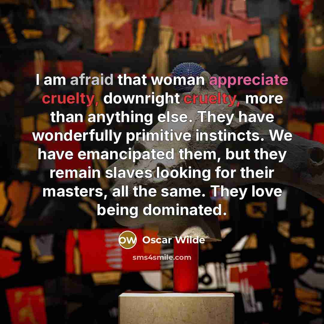 “I am afraid that woman appreciate cruelty, downright cruelty, more than anything else. They have wonderfully primitive instincts. We have emancipated them, but they remain slaves looking for their masters, all the same. They love being dominated.” quote by Oscar Wilde