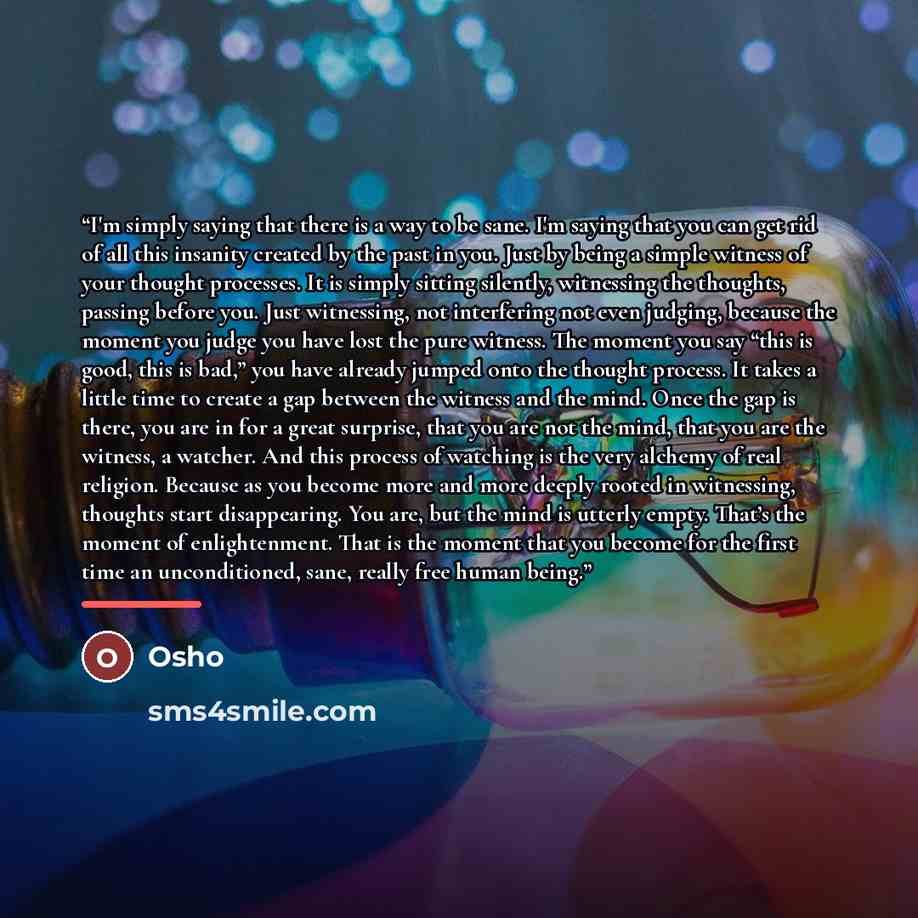 “I'm simply saying that there is a way to be sane. I'm saying that you can get rid of all this insanity created by the past in you. Just by being a simple witness of your thought processes. It is simply sitting silently, witnessing the thoughts, passing before you. Just witnessing, not interfering…” quote by Osho