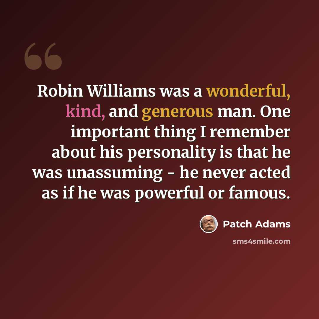 “Robin Williams was a wonderful, kind, and generous man. One important thing I remember about his personality is that he was unassuming - he never acted as if he was powerful or famous.” quote by Patch Adams