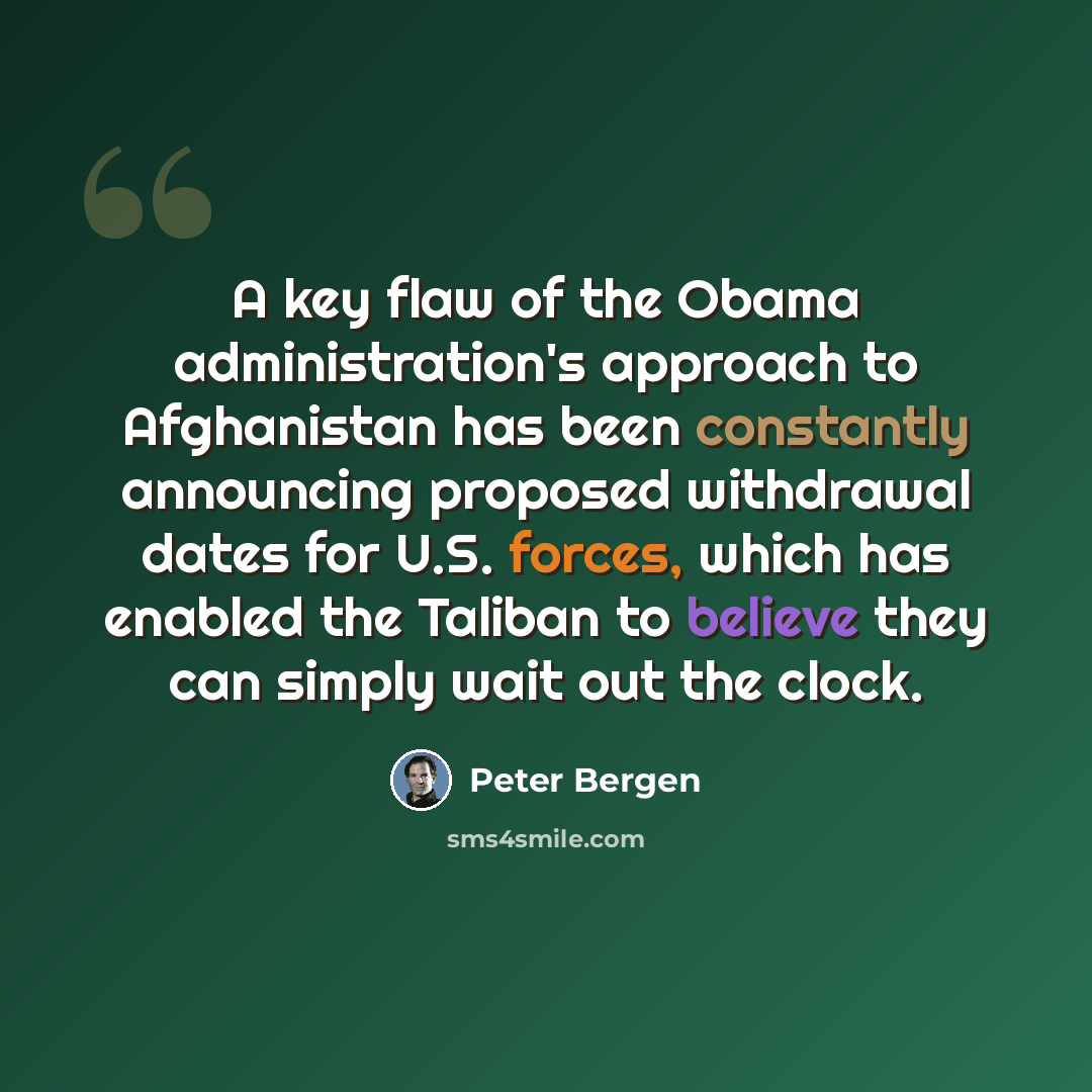“A key flaw of the Obama administration's approach to Afghanistan has been constantly announcing proposed withdrawal dates for U.S. forces, which has enabled the Taliban to believe they can simply wait out the clock.” quote by Peter Bergen