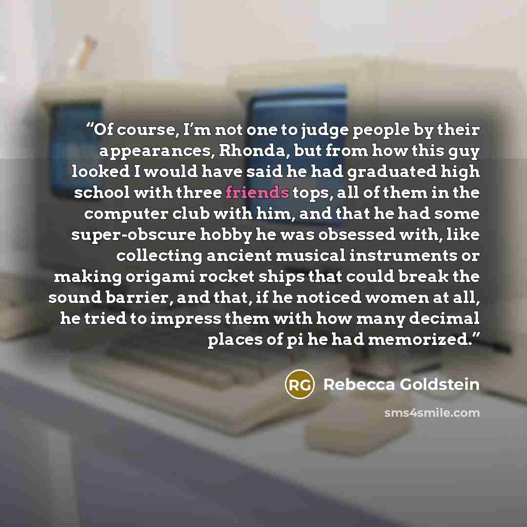“Of course, I’m not one to judge people by their appearances, Rhonda, but from how this guy looked I would have said he had graduated high school with three friends tops, all of them in the computer club with him, and that he had some super-obscure hobby he was obsessed with, like collecting…” quote by Rebecca Goldstein