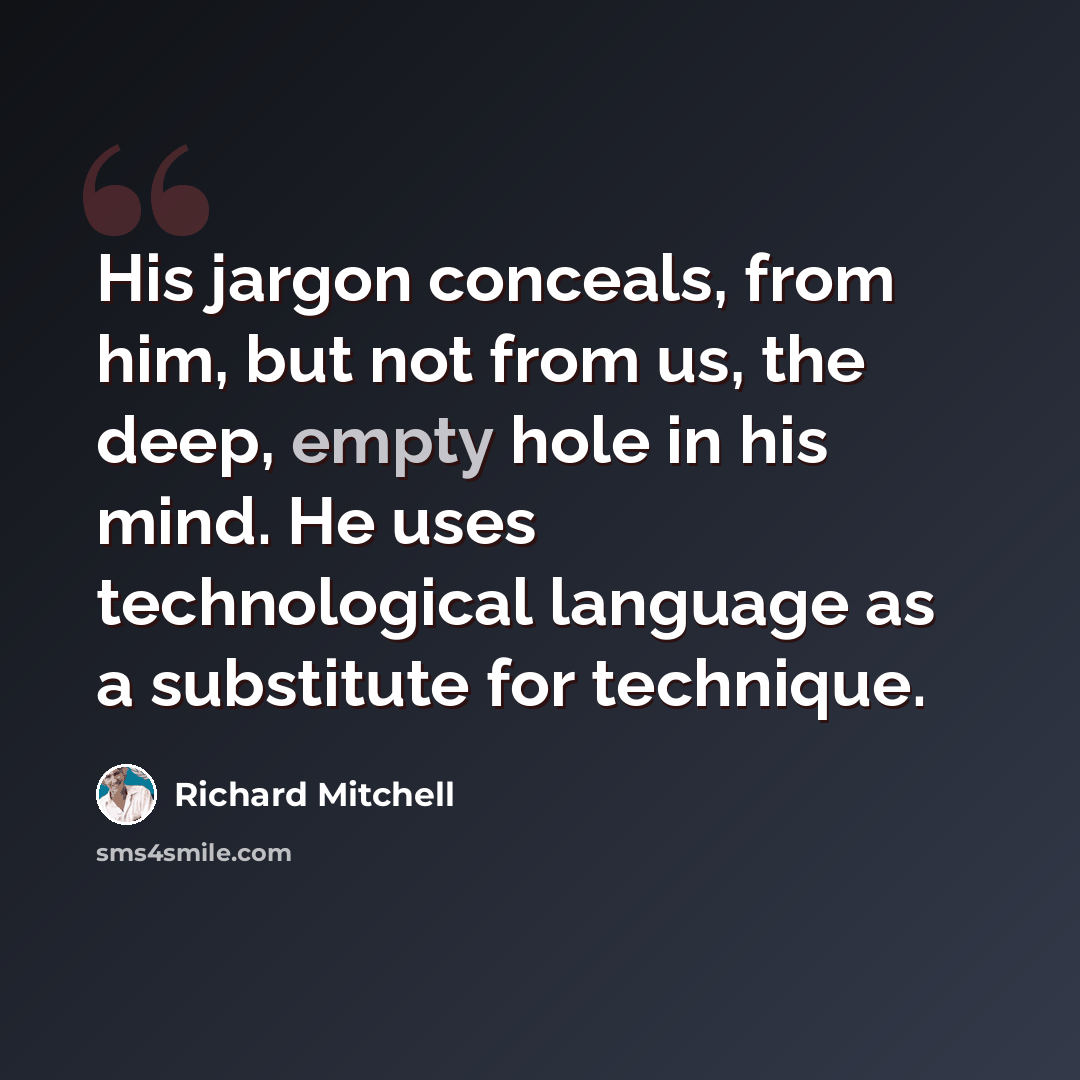 “His jargon conceals, from him, but not from us, the deep, empty hole in his mind. He uses technological language as a substitute for technique.” quote by Richard Mitchell