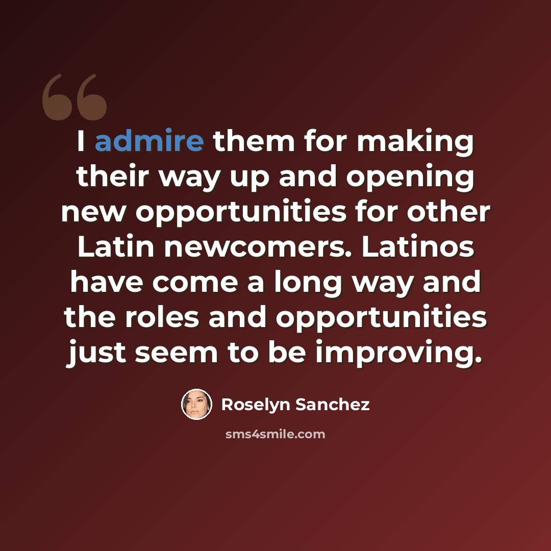 “I admire them for making their way up and opening new opportunities for other Latin newcomers. Latinos have come a long way and the roles and opportunities just seem to be improving.” quote by Roselyn Sanchez
