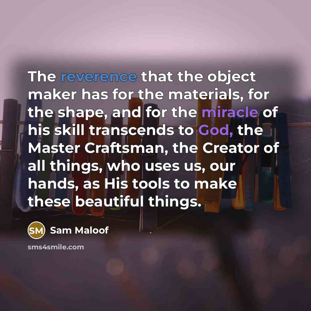 “The reverence that the object maker has for the materials, for the shape, and for the miracle of his skill transcends to God, the Master Craftsman, the Creator of all things, who uses us, our hands, as His tools to make these beautiful things.” quote by Sam Maloof