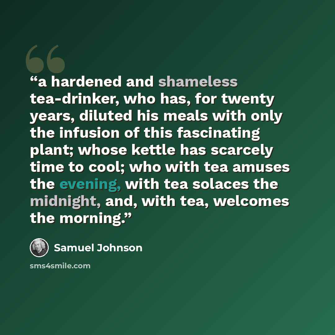 “a hardened and shameless tea-drinker, who has, for twenty years, diluted his meals with only the infusion of this fascinating plant; whose kettle has scarcely time to cool; who with tea amuses the evening, with tea solaces the midnight, and, with tea, welcomes the morning.” quote by Samuel Johnson