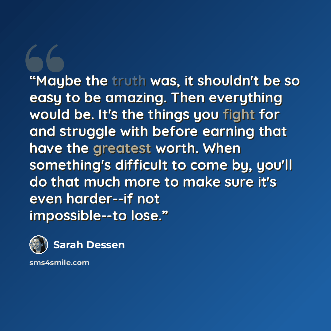 “Maybe the truth was, it shouldn't be so easy to be amazing. Then everything would be. It's the things you fight for and struggle with before earning that have the greatest worth. When something's difficult to come by, you'll do that much more to make sure it's even harder--if not impossible--to…” quote by Sarah Dessen