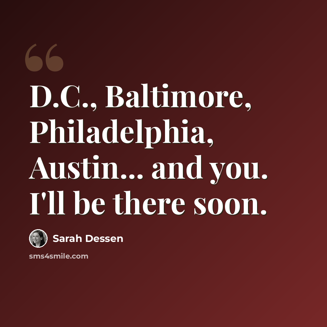 “D.C., Baltimore, Philadelphia, Austin... and you. I'll be there soon.” quote by Sarah Dessen