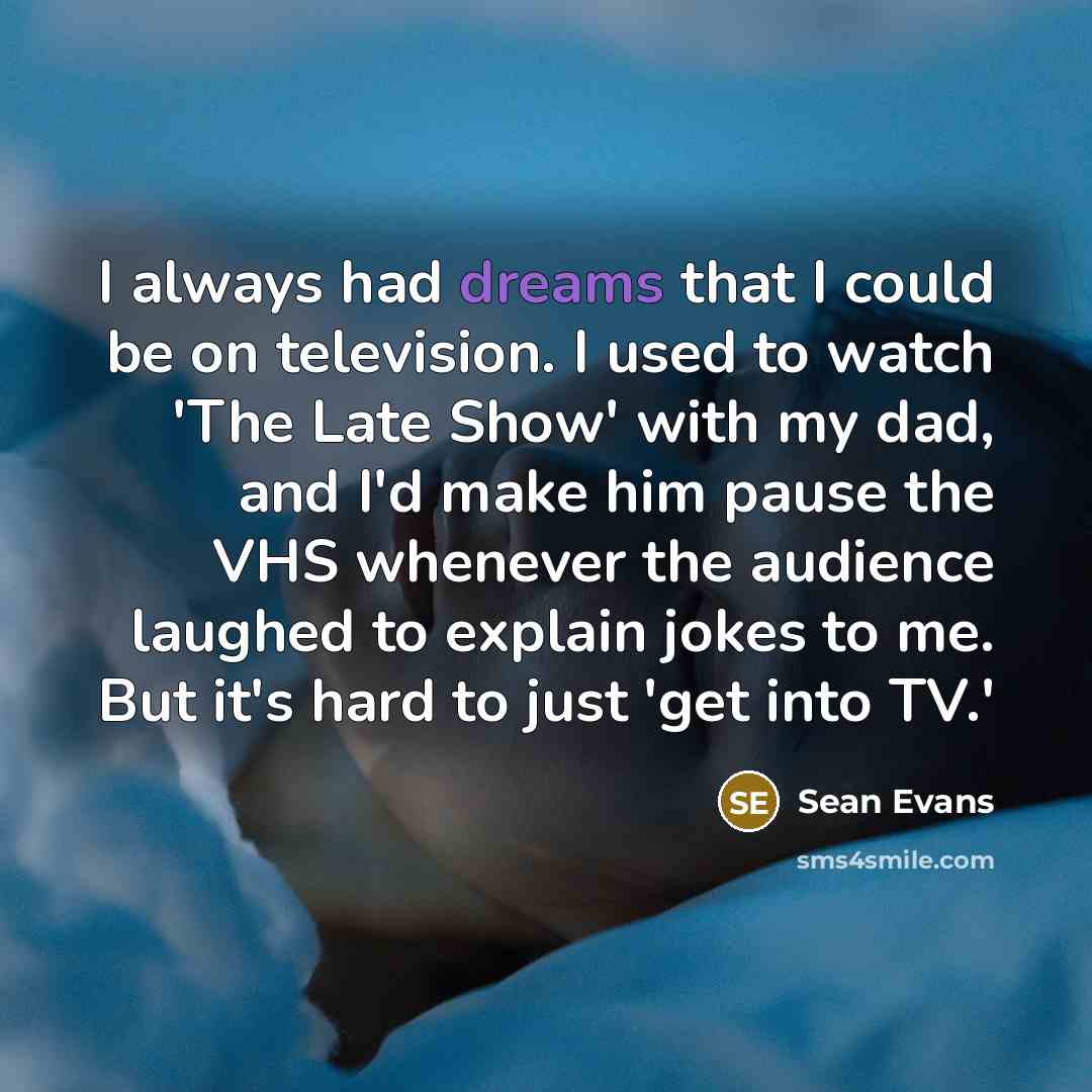 “I always had dreams that I could be on television. I used to watch 'The Late Show' with my dad, and I'd make him pause the VHS whenever the audience laughed to explain jokes to me. But it's hard to just 'get into TV.'” quote by Sean Evans