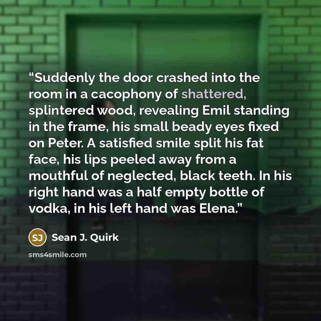 “Suddenly the door crashed into the room in a cacophony of shattered, splintered wood, revealing Emil standing in the frame, his small beady eyes fixed on Peter. A satisfied smile split his fat face, his lips peeled away from a mouthful of neglected, black teeth. In his right hand was a half empty…” quote by Sean J. Quirk
