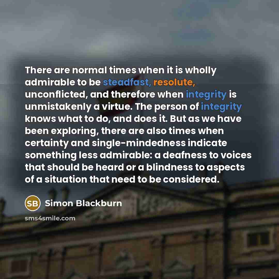 “There are normal times when it is wholly admirable to be steadfast, resolute, unconflicted, and therefore when integrity is unmistakenly a virtue. The person of integrity knows what to do, and does it. But as we have been exploring, there are also times when certainty and single-mindedness…” quote by Simon Blackburn