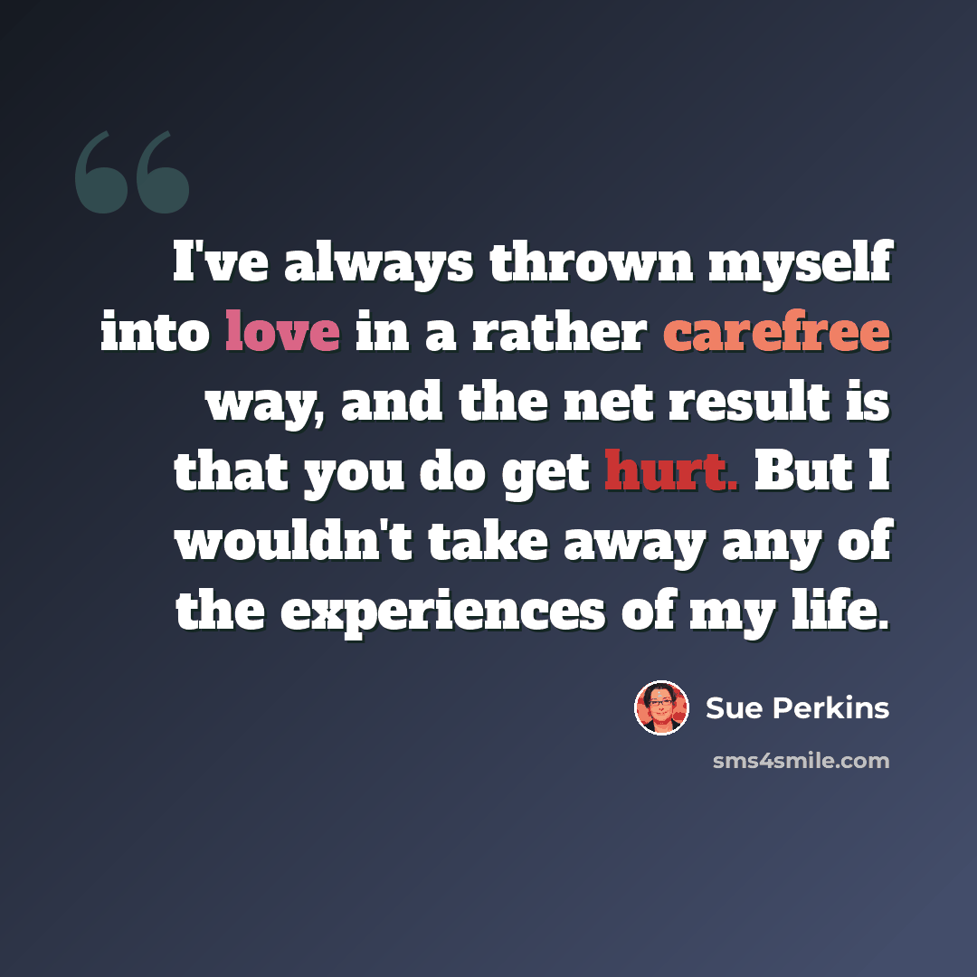 “I've always thrown myself into love in a rather carefree way, and the net result is that you do get hurt. But I wouldn't take away any of the experiences of my life.” quote by Sue Perkins