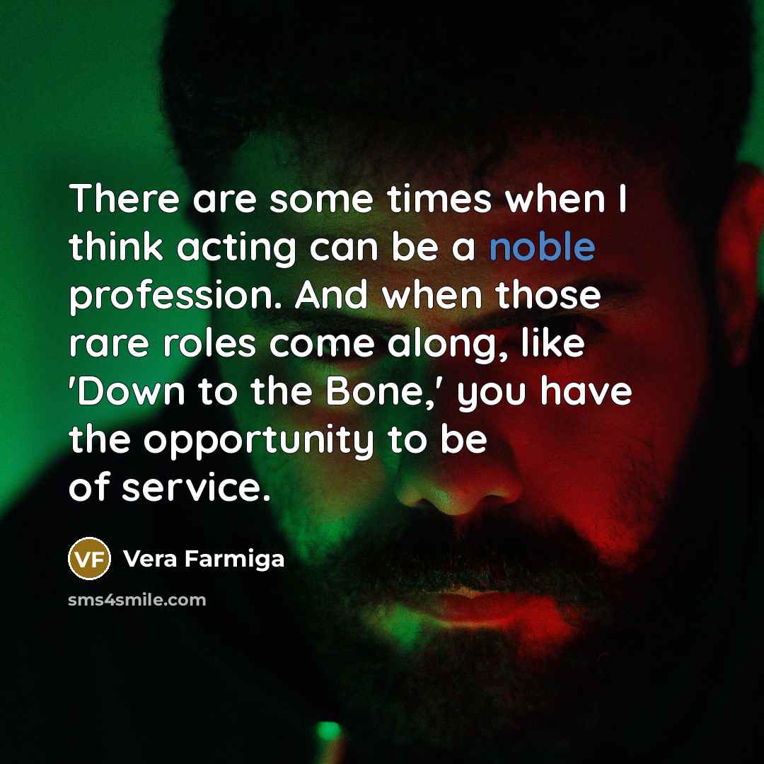 “There are some times when I think acting can be a noble profession. And when those rare roles come along, like 'Down to the Bone,' you have the opportunity to be of service.” quote by Vera Farmiga