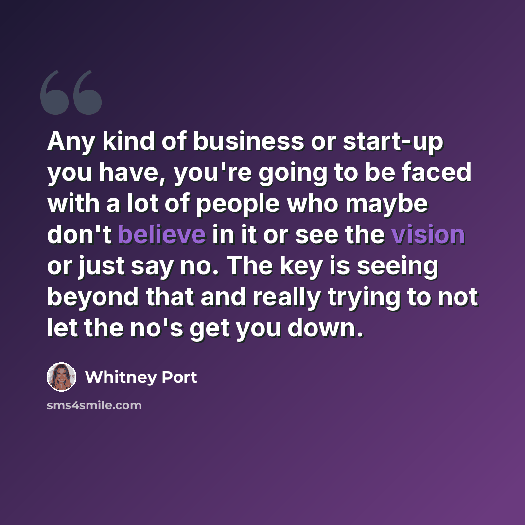 “Any kind of business or start-up you have, you're going to be faced with a lot of people who maybe don't believe in it or see the vision or just say no. The key is seeing beyond that and really trying to not let the no's get you down.” quote by Whitney Port