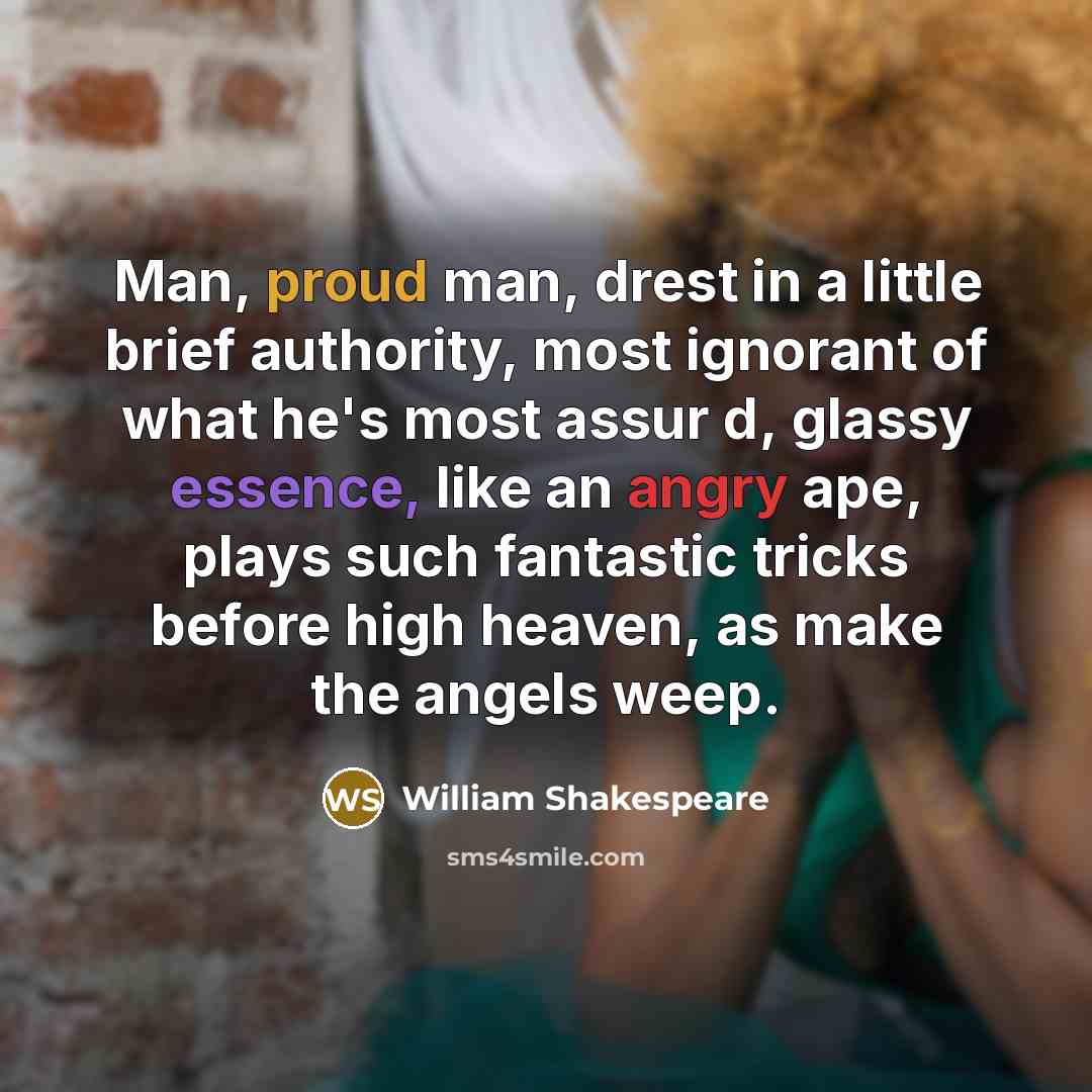 “Man, proud man, drest in a little brief authority, most ignorant of what he's most assur d, glassy essence, like an angry ape, plays such fantastic tricks before high heaven, as make the angels weep.” quote by William Shakespeare