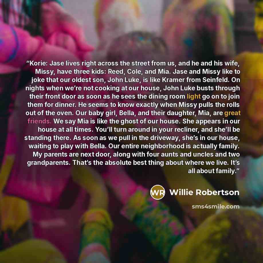 “Korie: Jase lives right across the street from us, and he and his wife, Missy, have three kids: Reed, Cole, and Mia. Jase and Missy like to joke that our oldest son, John Luke, is like Kramer from Seinfeld. On nights when we’re not cooking at our house, John Luke busts through their front door as…” quote by Willie Robertson