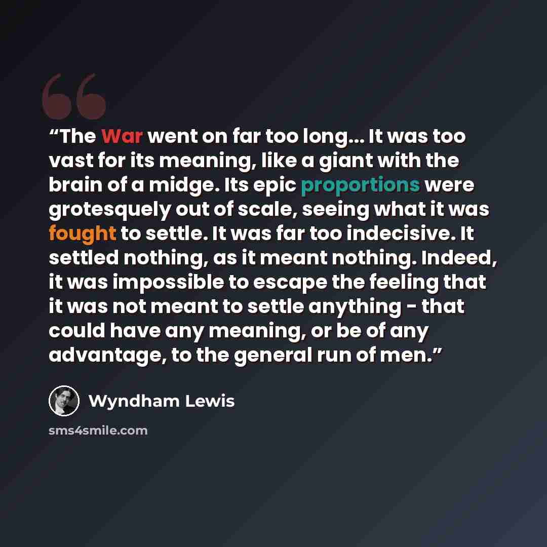 “The War went on far too long... It was too vast for its meaning, like a giant with the brain of a midge. Its epic proportions were grotesquely out of scale, seeing what it was fought to settle. It was far too indecisive. It settled nothing, as it meant nothing. Indeed, it was impossible to escape…” quote by Wyndham Lewis