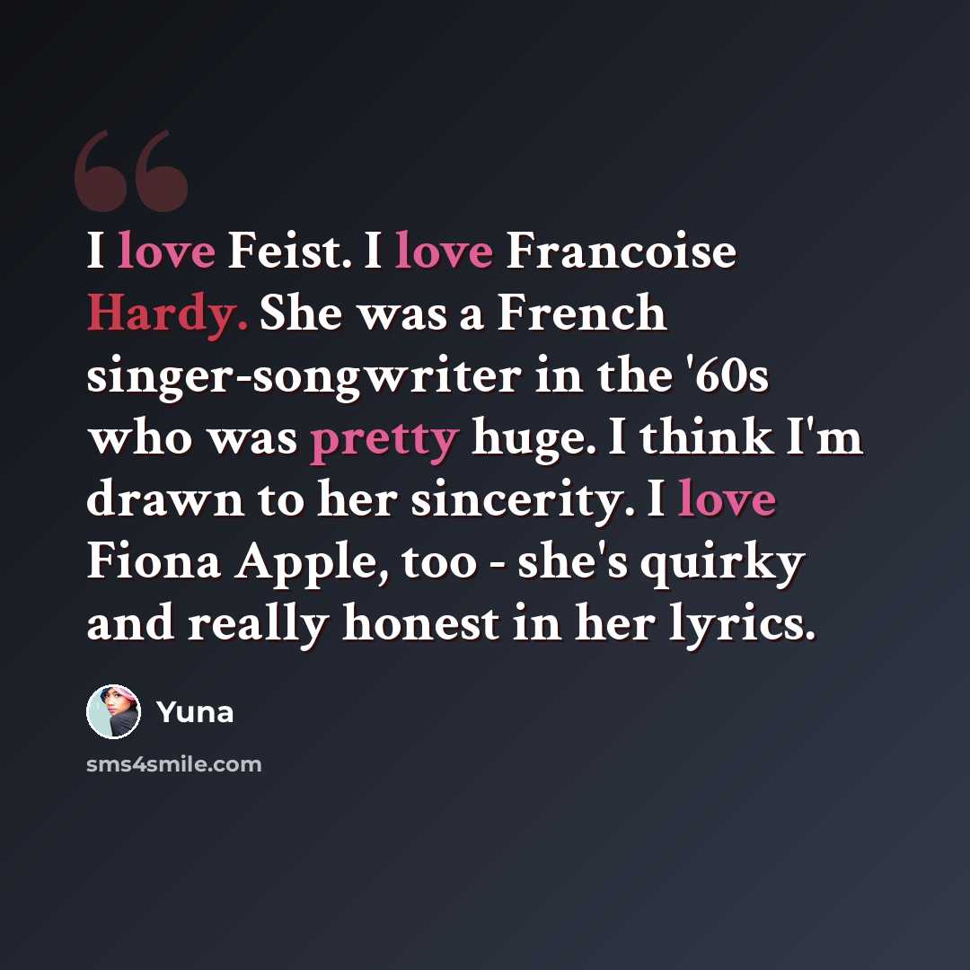 “I love Feist. I love Francoise Hardy. She was a French singer-songwriter in the '60s who was pretty huge. I think I'm drawn to her sincerity. I love Fiona Apple, too - she's quirky and really honest in her lyrics.” quote by Yuna