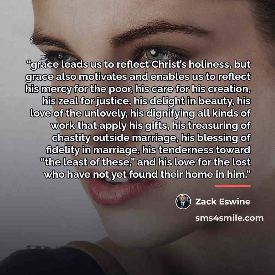 “grace leads us to reflect Christ’s holiness, but grace also motivates and enables us to reflect his mercy for the poor, his care for his creation, his zeal for justice, his delight in beauty, his love of the unlovely, his dignifying all kinds of work that apply his gifts, his treasuring of…” quote by Zack Eswine