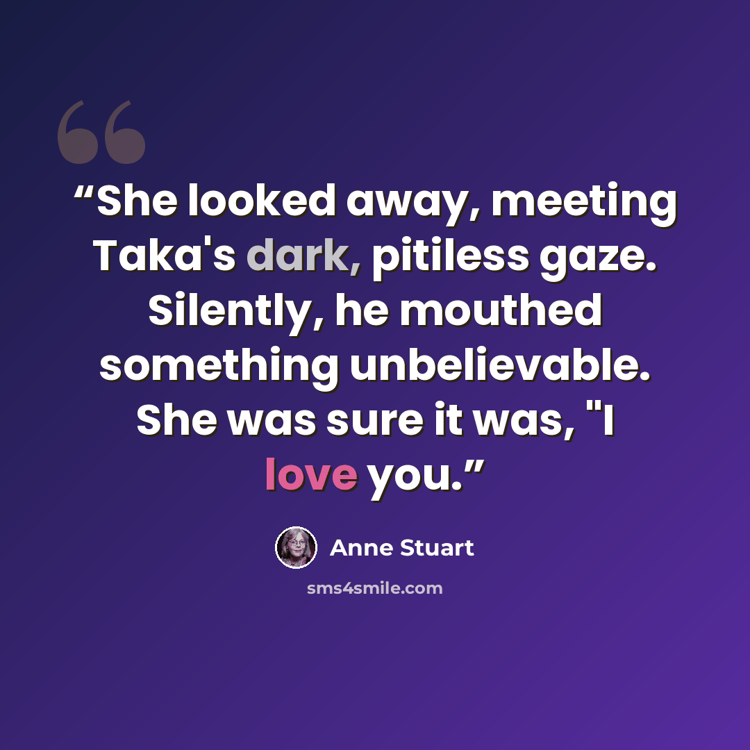 “She looked away, meeting Taka's dark, pitiless gaze. Silently, he mouthed something unbelievable. She was sure it was, "I love you.” quote by Anne Stuart