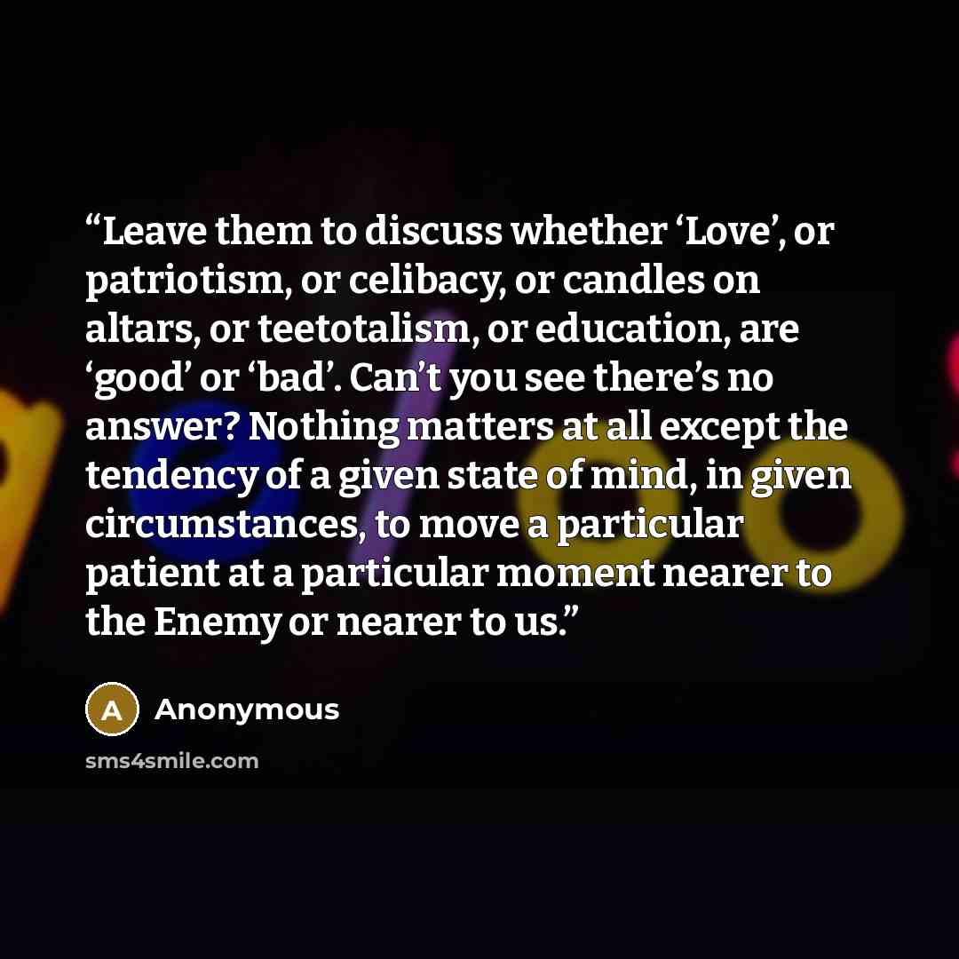 “Leave them to discuss whether ‘Love’, or patriotism, or celibacy, or candles on altars, or teetotalism, or education, are ‘good’ or ‘bad’. Can’t you see there’s no answer? Nothing matters at all except the tendency of a given state of mind, in given circumstances, to move a particular patient at a…” quote by Anonymous