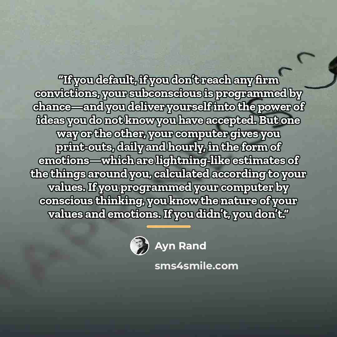 “If you default, if you don’t reach any firm convictions, your subconscious is programmed by chance—and you deliver yourself into the power of ideas you do not know you have accepted. But one way or the other, your computer gives you print-outs, daily and hourly, in the form of emotions—which are…” quote by Ayn Rand