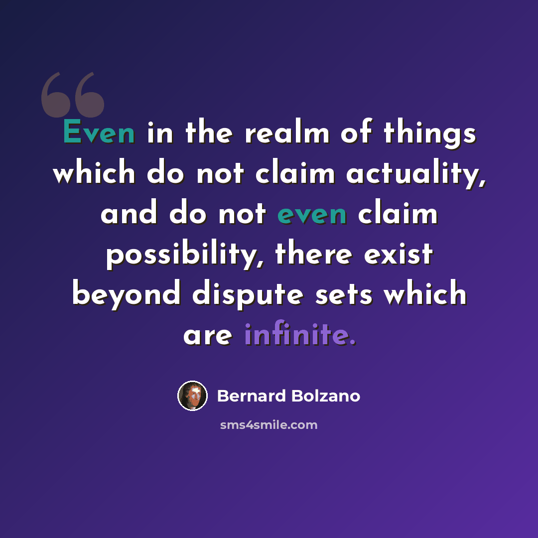 “Even in the realm of things which do not claim actuality, and do not even claim possibility, there exist beyond dispute sets which are infinite.” quote by Bernard Bolzano