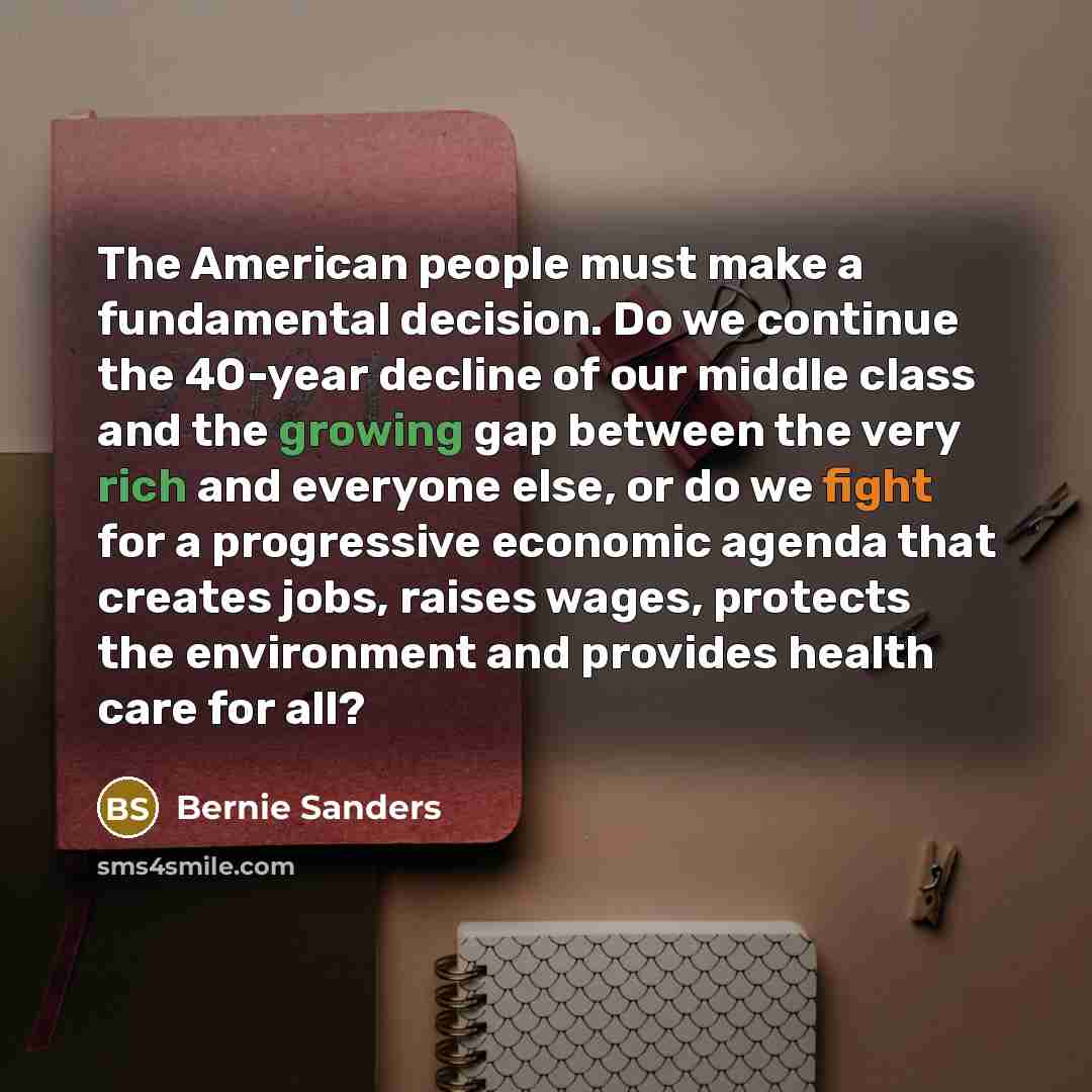 “The American people must make a fundamental decision. Do we continue the 40-year decline of our middle class and the growing gap between the very rich and everyone else, or do we fight for a progressive economic agenda that creates jobs, raises wages, protects the environment and provides health…” quote by Bernie Sanders