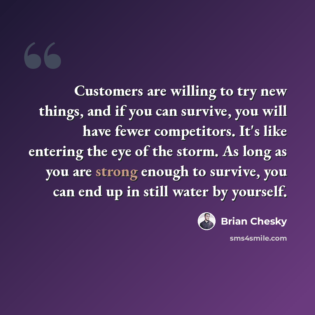 “Customers are willing to try new things, and if you can survive, you will have fewer competitors. It's like entering the eye of the storm. As long as you are strong enough to survive, you can end up in still water by yourself.” quote by Brian Chesky