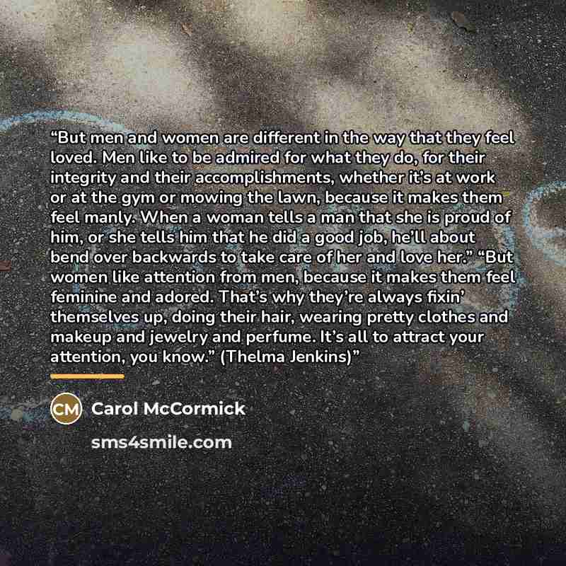 “But men and women are different in the way that they feel loved. Men like to be admired for what they do, for their integrity and their accomplishments, whether it’s at work or at the gym or mowing the lawn, because it makes them feel manly. When a woman tells a man that she is proud of him, or…” quote by Carol McCormick